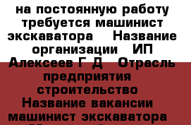 на постоянную работу требуется машинист экскаватора  › Название организации ­ ИП Алексеев Г.Д › Отрасль предприятия ­ строительство › Название вакансии ­ машинист экскаватора › Место работы ­ г. Курск, ул.1-я Степная › Подчинение ­ ИП Алексеев Г.Д - Курская обл., Курск г. Работа » Вакансии   . Курская обл.